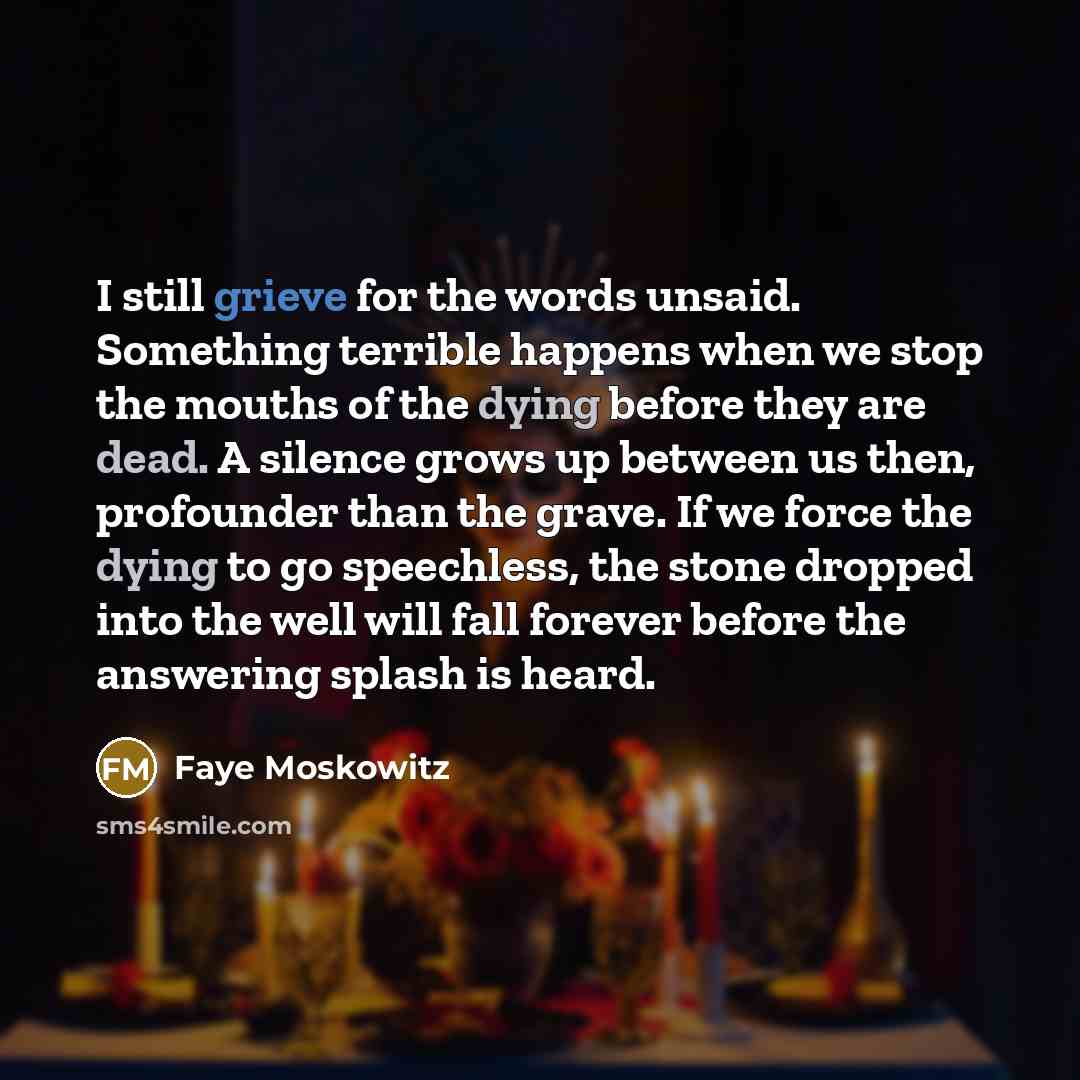 “I still grieve for the words unsaid. Something terrible happens when we stop the mouths of the dying before they are dead. A silence grows up between us then, profounder than the grave. If we force the dying to go speechless, the stone dropped into the well will fall forever before the answering…” quote by Faye Moskowitz