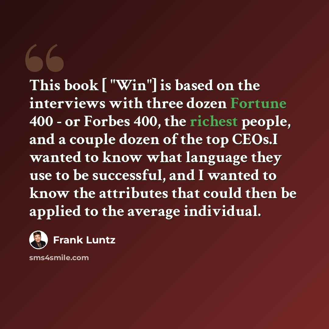 “This book [ "Win"] is based on the interviews with three dozen Fortune 400 - or Forbes 400, the richest people, and a couple dozen of the top CEOs.I wanted to know what language they use to be successful, and I wanted to know the attributes that could then be applied to the average individual.” quote by Frank Luntz