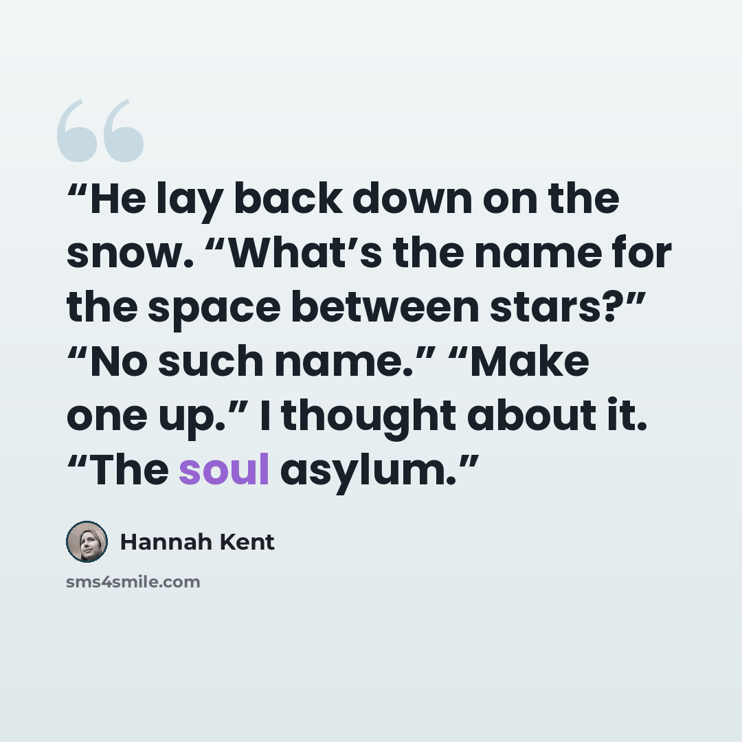 “He lay back down on the snow. “What’s the name for the space between stars?” “No such name.” “Make one up.” I thought about it. “The soul asylum.” quote by Hannah Kent