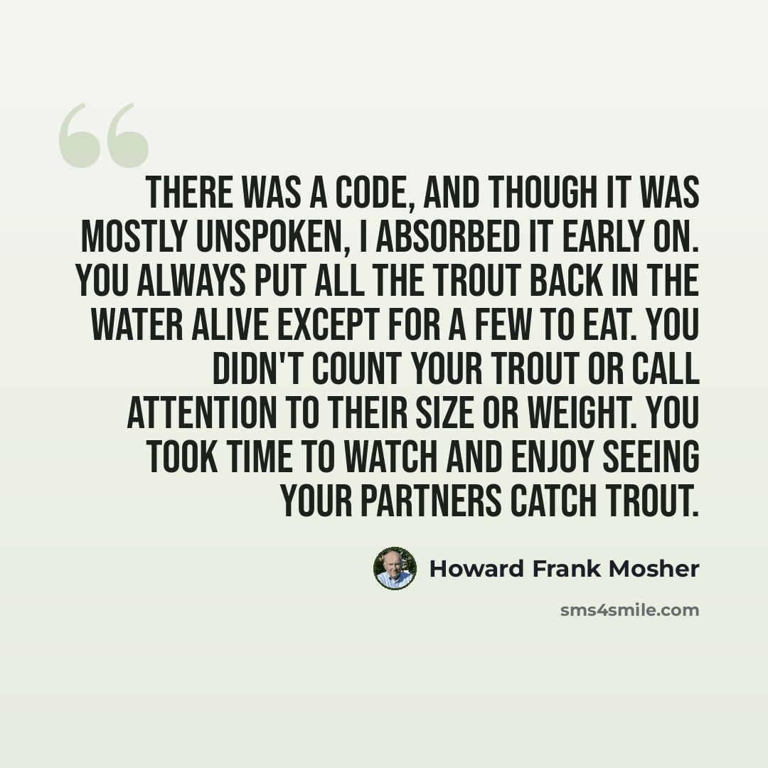 “There was a code, and though it was mostly unspoken, I absorbed it early on. You always put all the trout back in the water alive except for a few to eat. You didn't count your trout or call attention to their size or weight. You took time to watch and enjoy seeing your partners catch trout.” quote by Howard Frank Mosher