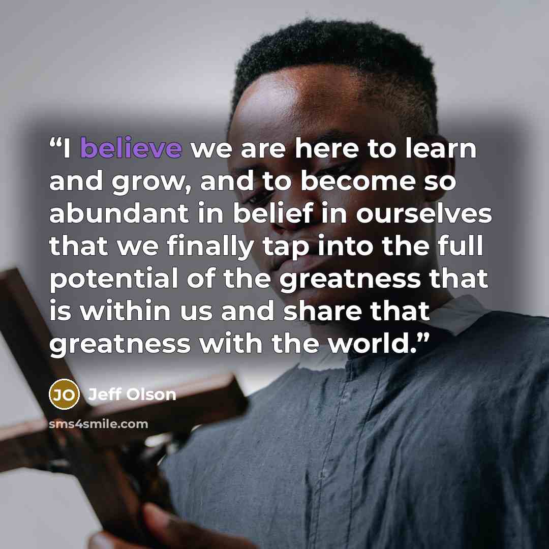 “I believe we are here to learn and grow, and to become so abundant in belief in ourselves that we finally tap into the full potential of the greatness that is within us and share that greatness with the world.” quote by Jeff Olson