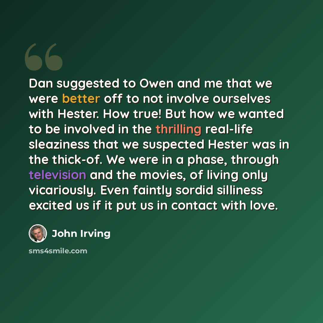 “Dan suggested to Owen and me that we were better off to not involve ourselves with Hester. How true! But how we wanted to be involved in the thrilling real-life sleaziness that we suspected Hester was in the thick-of. We were in a phase, through television and the movies, of living only…” quote by John Irving