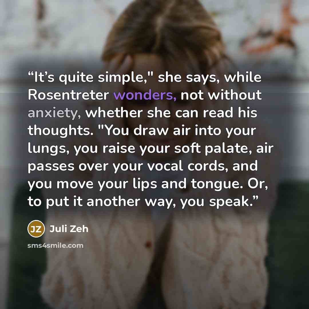 “It’s quite simple," she says, while Rosentreter wonders, not without anxiety, whether she can read his thoughts. "You draw air into your lungs, you raise your soft palate, air passes over your vocal cords, and you move your lips and tongue. Or, to put it another way, you speak.” quote by Juli Zeh