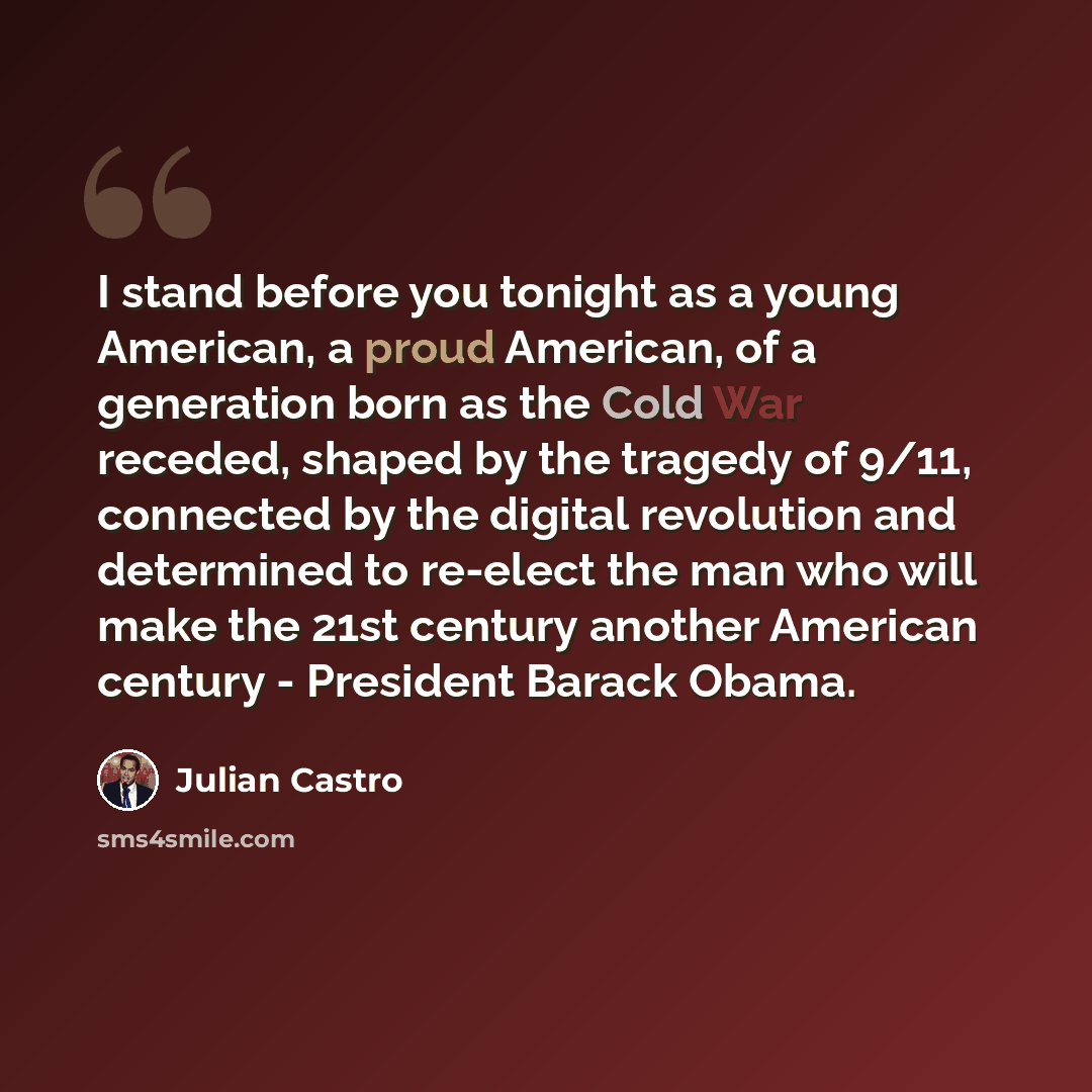 “I stand before you tonight as a young American, a proud American, of a generation born as the Cold War receded, shaped by the tragedy of 9/11, connected by the digital revolution and determined to re-elect the man who will make the 21st century another American century - President Barack Obama.” quote by Julian Castro