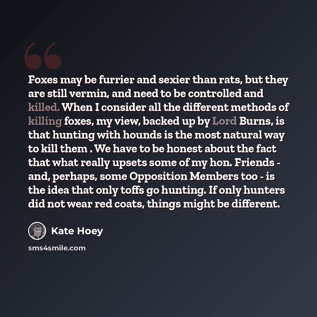 “Foxes may be furrier and sexier than rats, but they are still vermin, and need to be controlled and killed. When I consider all the different methods of killing foxes, my view, backed up by Lord Burns, is that hunting with hounds is the most natural way to kill them . We have to be honest about…” quote by Kate Hoey