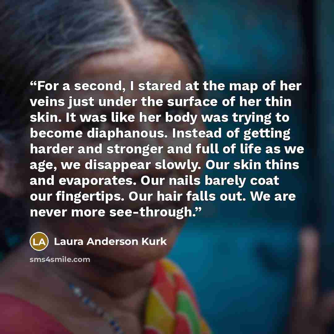 “For a second, I stared at the map of her veins just under the surface of her thin skin. It was like her body was trying to become diaphanous. Instead of getting harder and stronger and full of life as we age, we disappear slowly. Our skin thins and evaporates. Our nails barely coat our fingertips…” quote by Laura Anderson Kurk