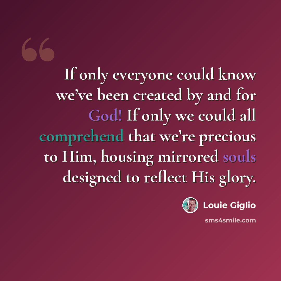 “If only everyone could know we’ve been created by and for God! If only we could all comprehend that we’re precious to Him, housing mirrored souls designed to reflect His glory.” quote by Louie Giglio