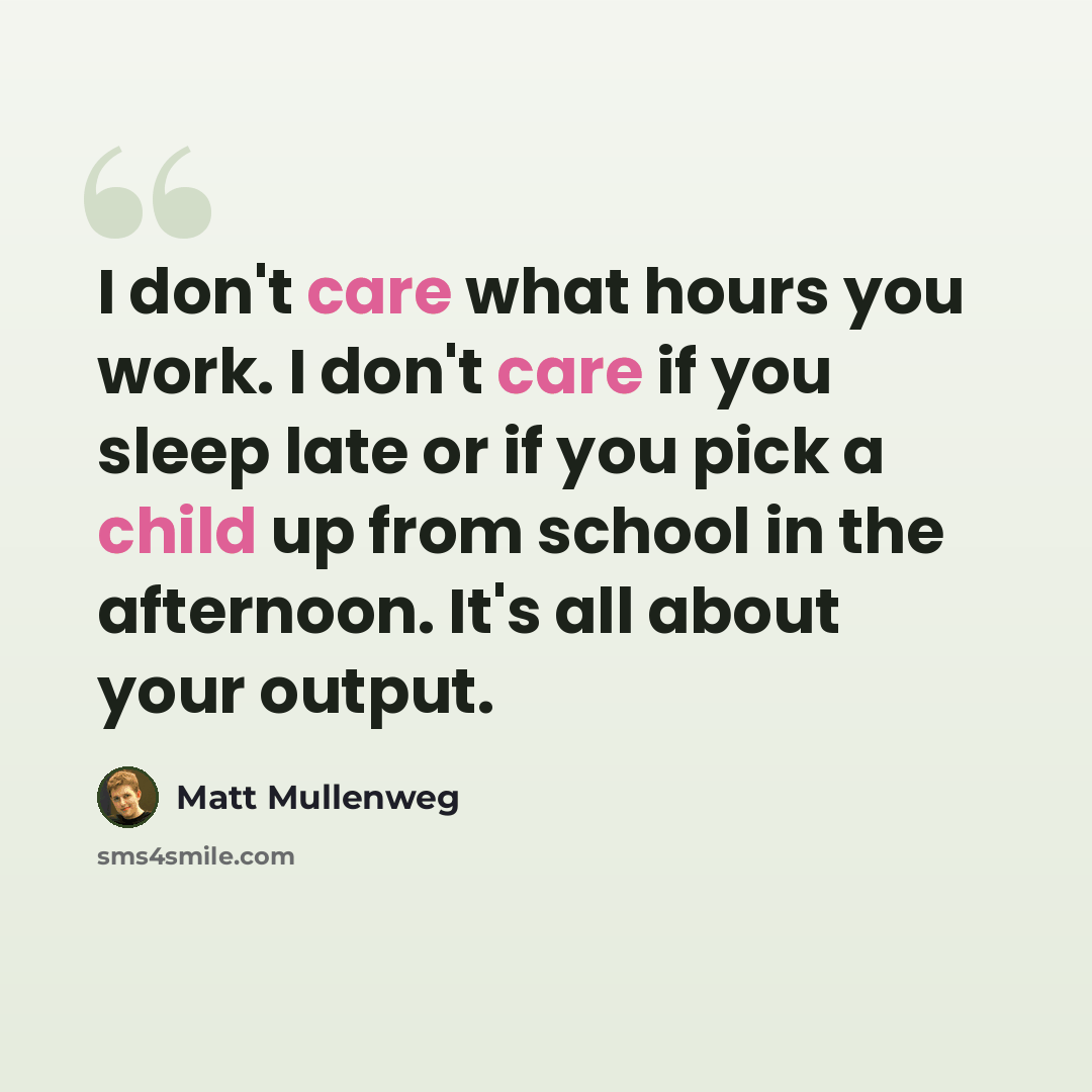 “I don't care what hours you work. I don't care if you sleep late or if you pick a child up from school in the afternoon. It's all about your output.” quote by Matt Mullenweg