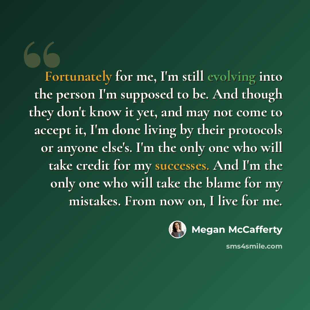 “Fortunately for me, I'm still evolving into the person I'm supposed to be. And though they don't know it yet, and may not come to accept it, I'm done living by their protocols or anyone else's. I'm the only one who will take credit for my successes. And I'm the only one who will take the blame for…” quote by Megan McCafferty