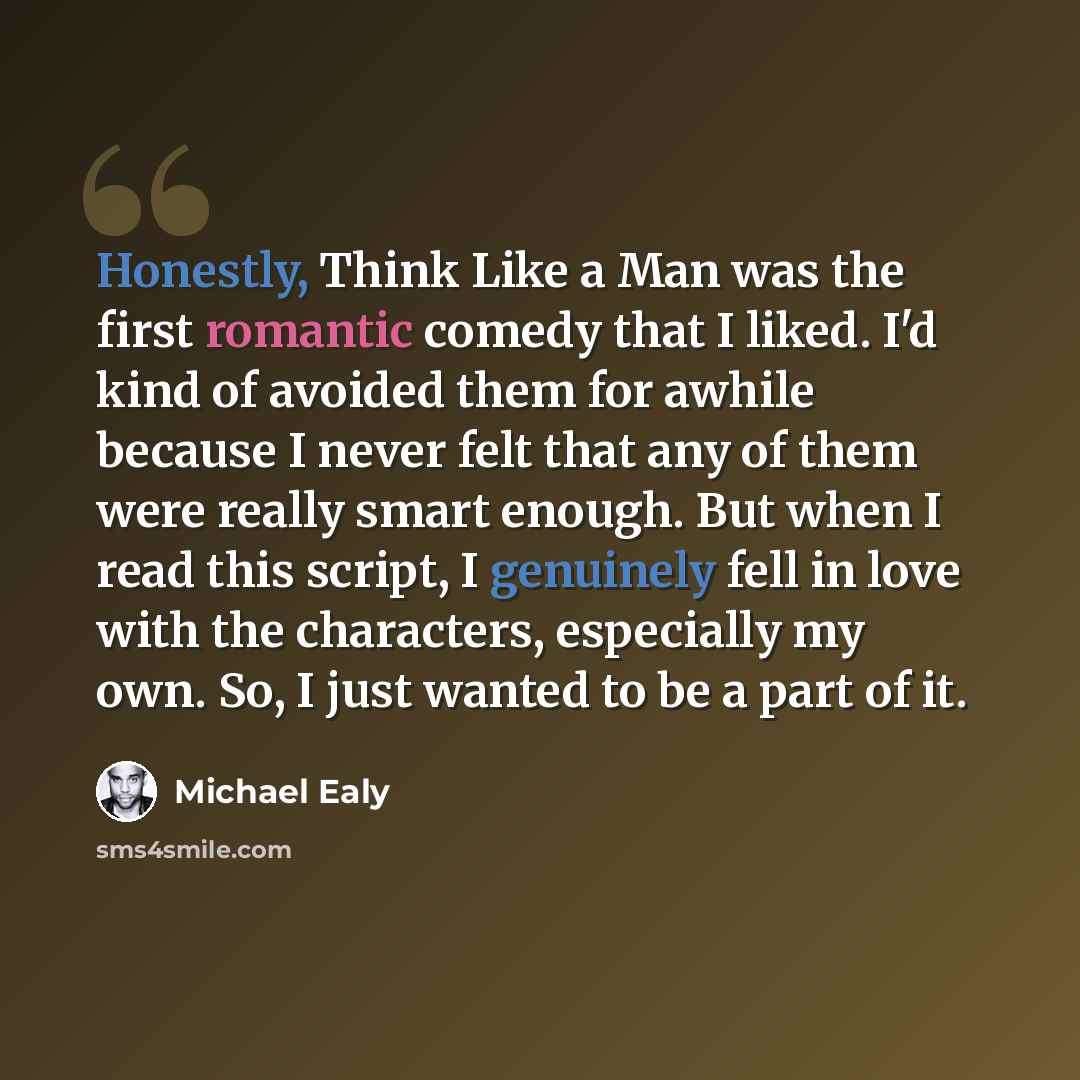 “Honestly, Think Like a Man was the first romantic comedy that I liked. I'd kind of avoided them for awhile because I never felt that any of them were really smart enough. But when I read this script, I genuinely fell in love with the characters, especially my own. So, I just wanted to be a part of…” quote by Michael Ealy