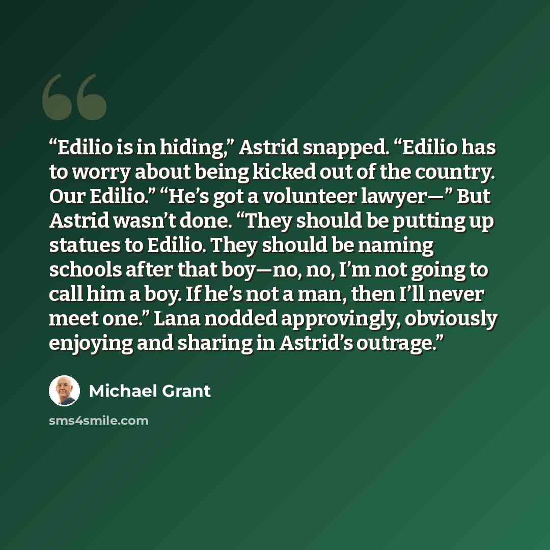 “Edilio is in hiding,” Astrid snapped. “Edilio has to worry about being kicked out of the country. Our Edilio.” “He’s got a volunteer lawyer—” But Astrid wasn’t done. “They should be putting up statues to Edilio. They should be naming schools after that boy—no, no, I’m not going to call him a boy…” quote by Michael Grant