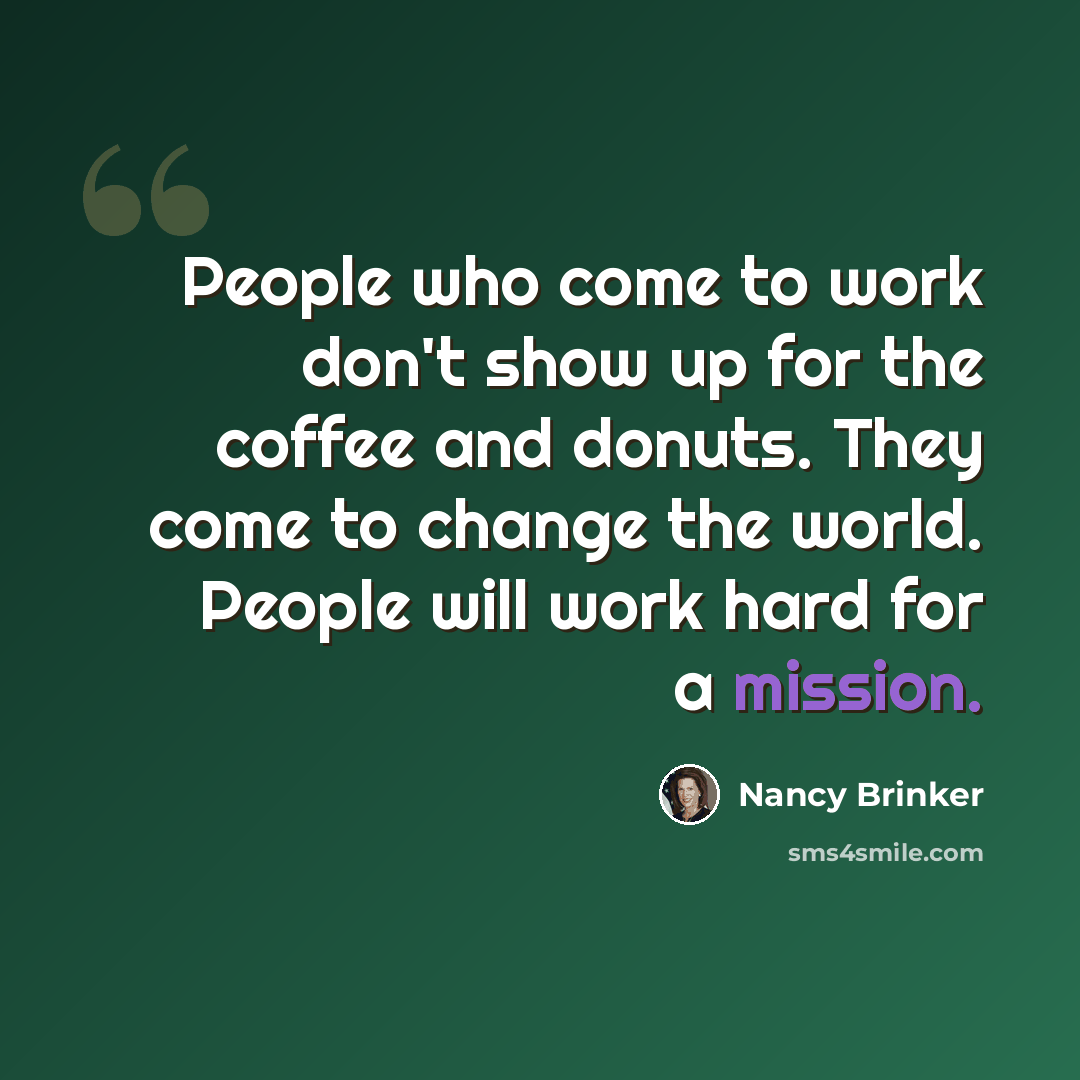 “People who come to work don't show up for the coffee and donuts. They come to change the world. People will work hard for a mission.” quote by Nancy Brinker