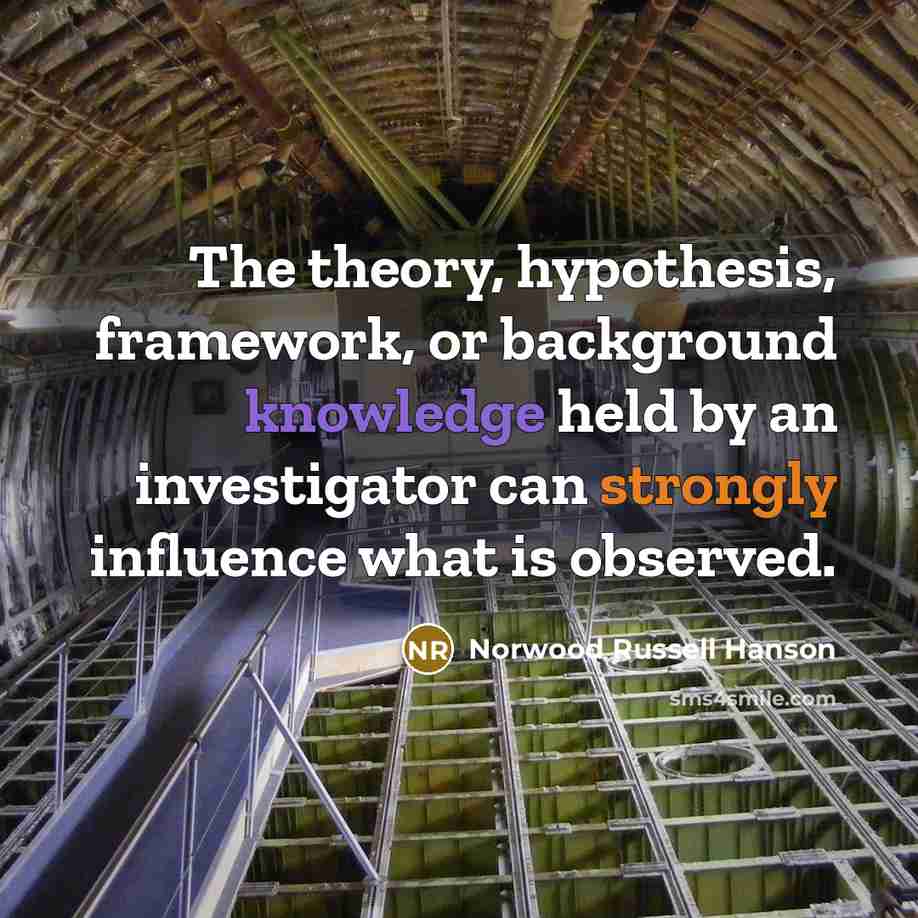 “The theory, hypothesis, framework, or background knowledge held by an investigator can strongly influence what is observed.” quote by Norwood Russell Hanson