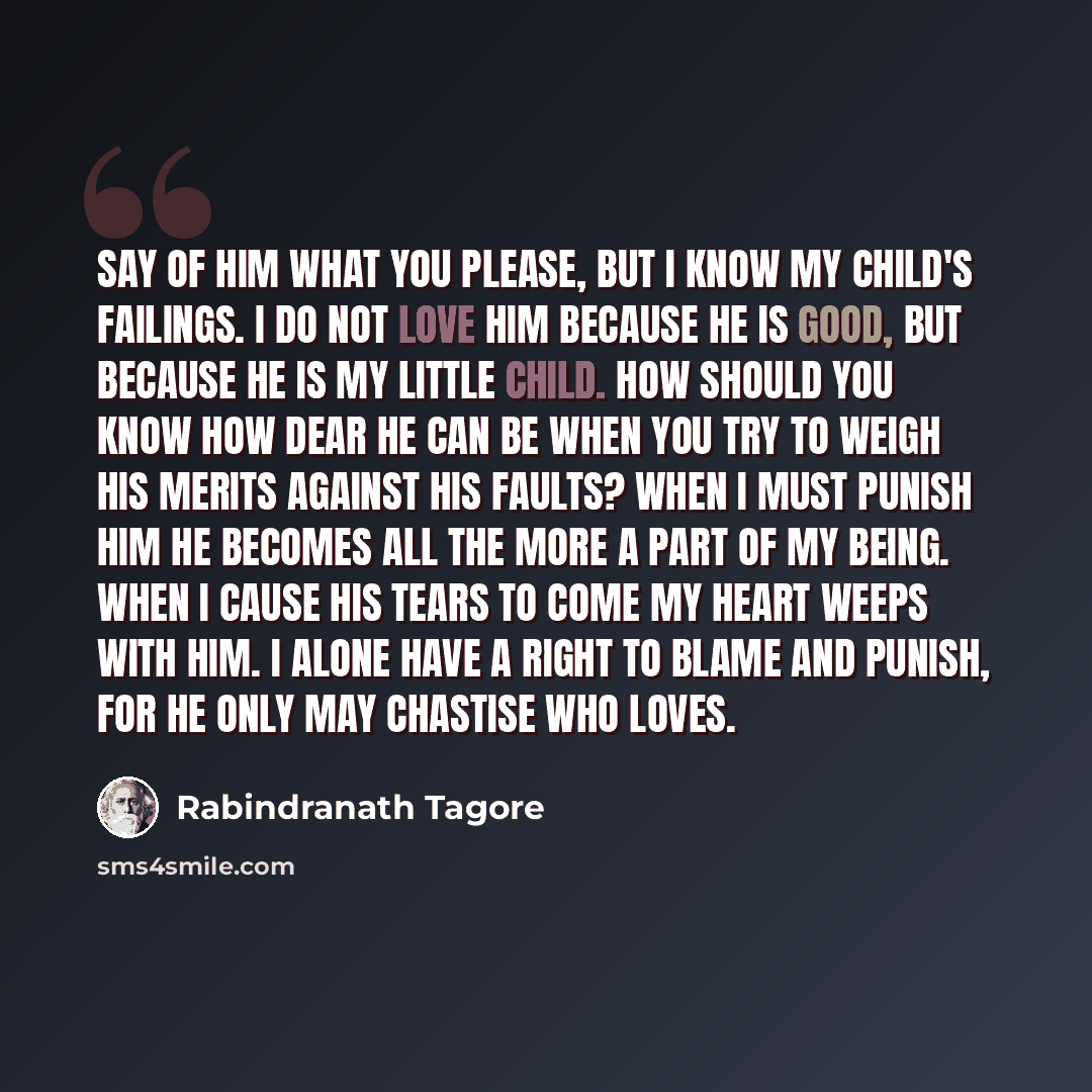 “Say of him what you please, but I know my child's failings. I do not love him because he is good, but because he is my little child. How should you know how dear he can be when you try to weigh his merits against his faults? When I must punish him he becomes all the more a part of my being. When I…” quote by Rabindranath Tagore