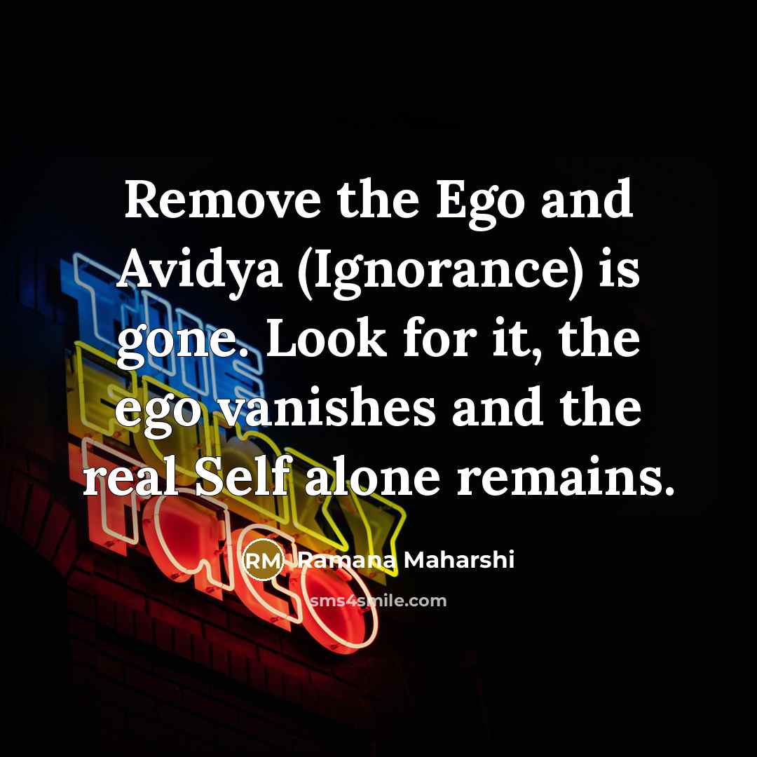 “Remove the Ego and Avidya (Ignorance) is gone. Look for it, the ego vanishes and the real Self alone remains.” quote by Ramana Maharshi