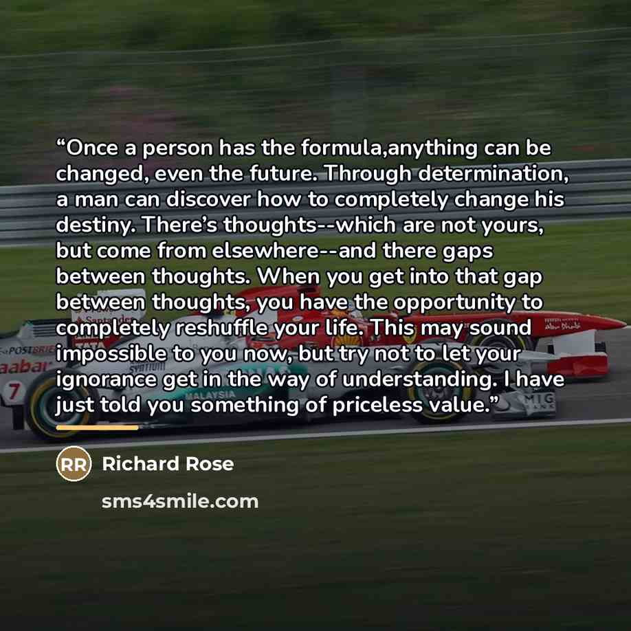 “Once a person has the formula,anything can be changed, even the future. Through determination, a man can discover how to completely change his destiny. There’s thoughts--which are not yours, but come from elsewhere--and there gaps between thoughts. When you get into that gap between thoughts, you…” quote by Anonymous