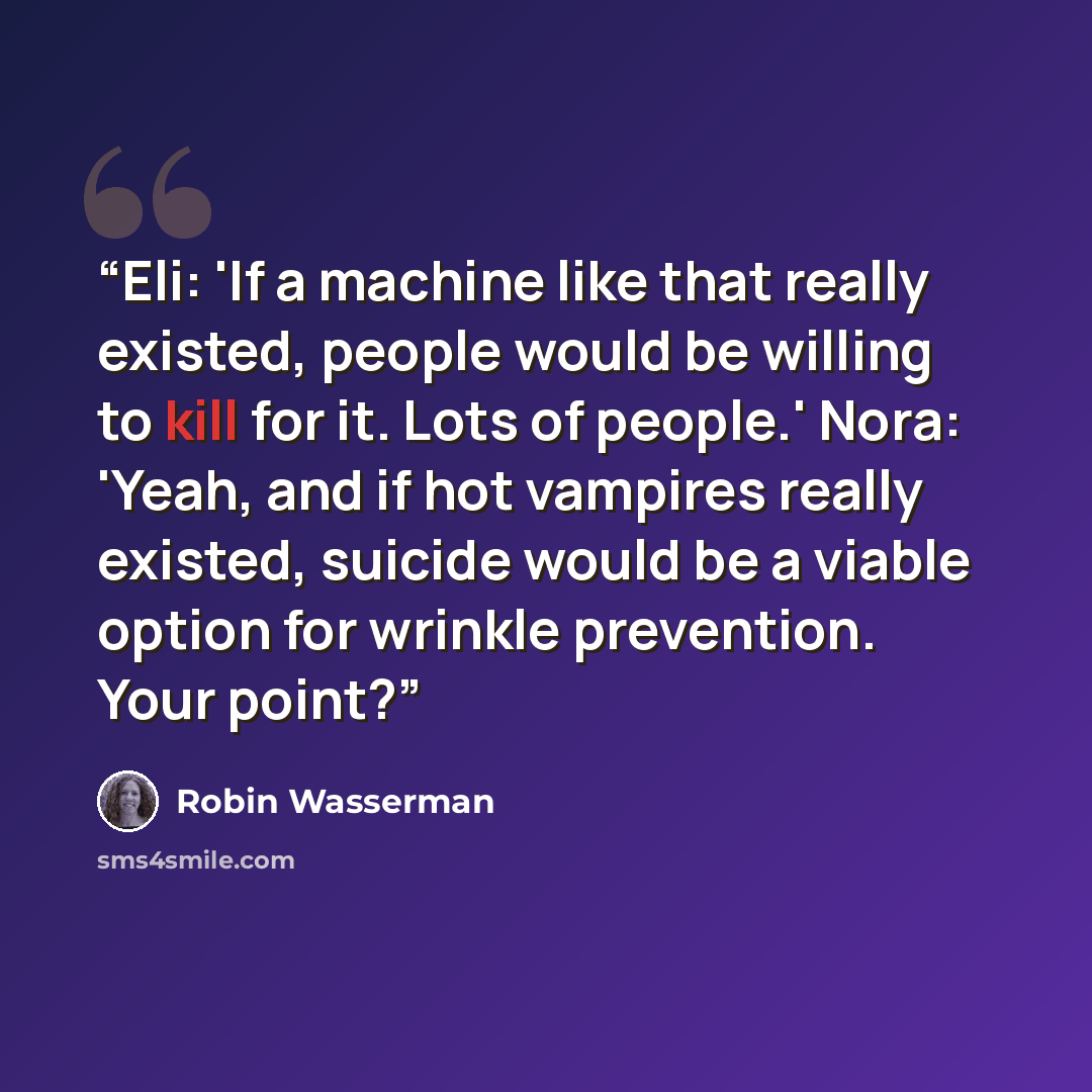 “Eli: 'If a machine like that really existed, people would be willing to kill for it. Lots of people.' Nora: 'Yeah, and if hot vampires really existed, suicide would be a viable option for wrinkle prevention. Your point?” quote by Robin Wasserman