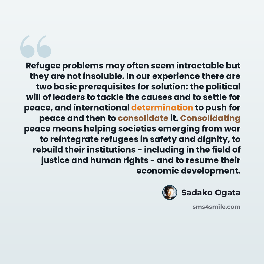 “Refugee problems may often seem intractable but they are not insoluble. In our experience there are two basic prerequisites for solution: the political will of leaders to tackle the causes and to settle for peace, and international determination to push for peace and then to consolidate it…” quote by Sadako Ogata