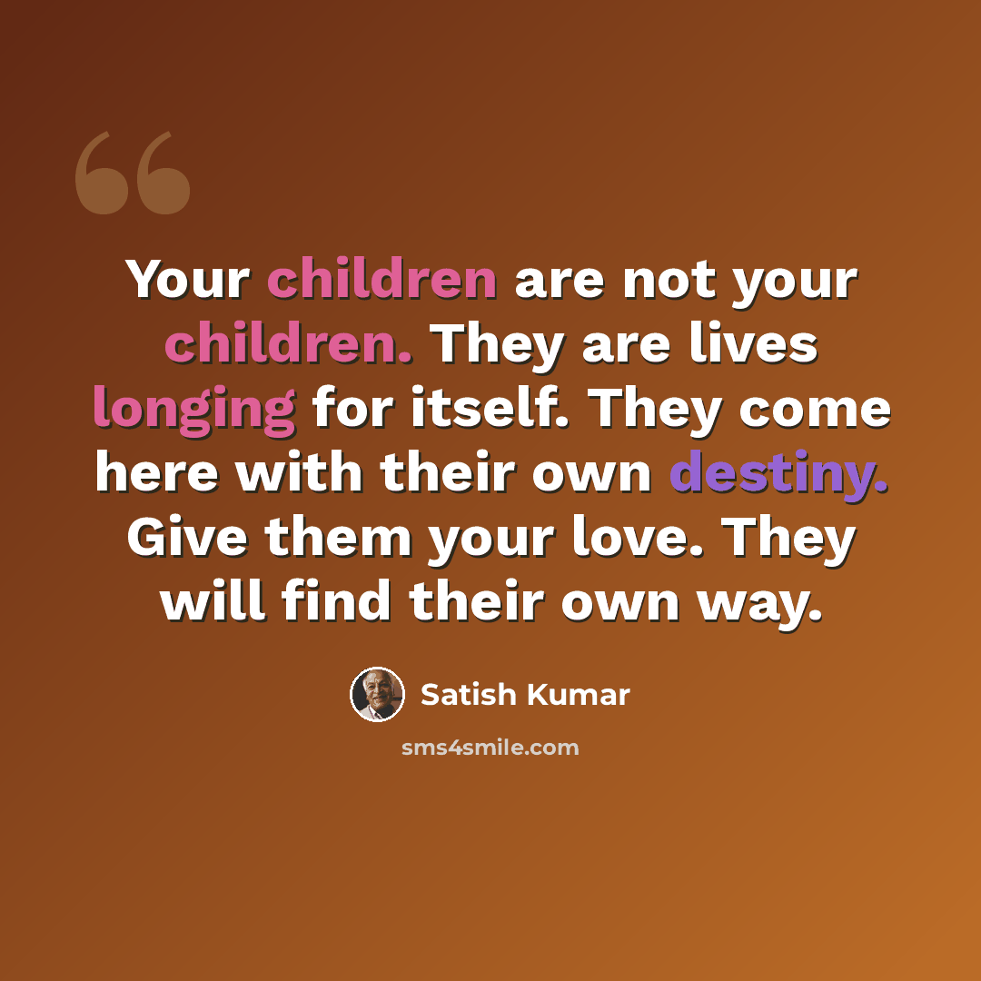 “Your children are not your children. They are lives longing for itself. They come here with their own destiny. Give them your love. They will find their own way.” quote by Satish Kumar