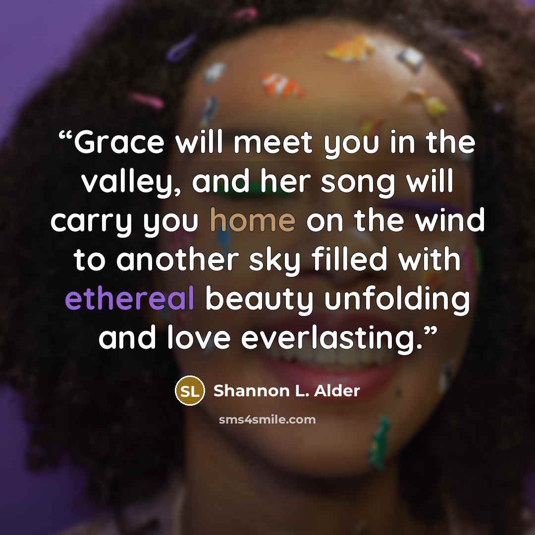 “Grace will meet you in the valley, and her song will carry you home on the wind to another sky filled with ethereal beauty unfolding and love everlasting.” quote by Shannon L. Alder