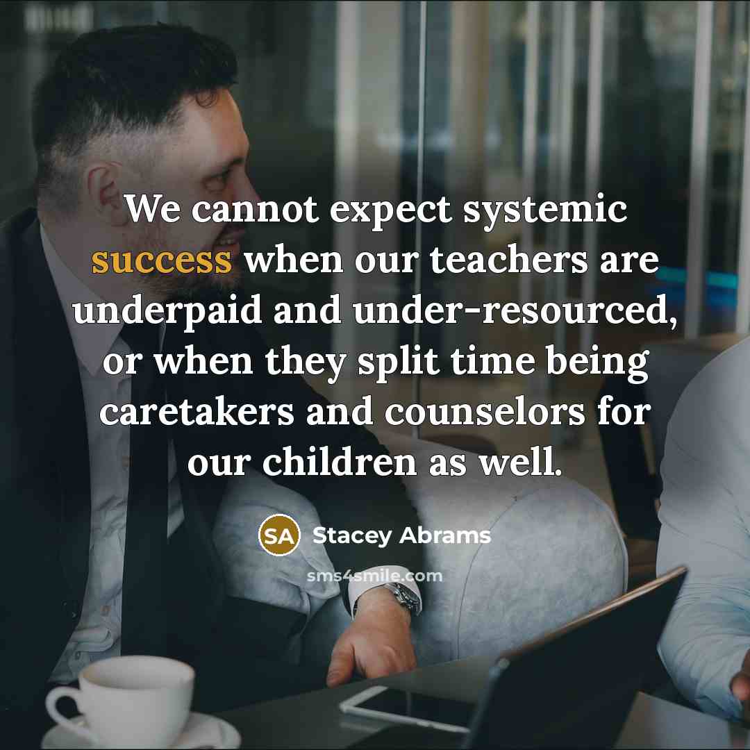 “We cannot expect systemic success when our teachers are underpaid and under-resourced, or when they split time being caretakers and counselors for our children as well.” quote by Stacey Abrams