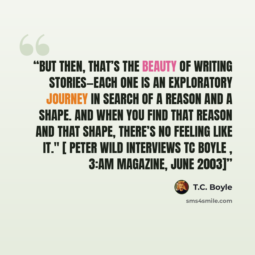 “But then, that’s the beauty of writing stories—each one is an exploratory journey in search of a reason and a shape. And when you find that reason and that shape, there’s no feeling like it." [ Peter Wild Interviews TC Boyle , 3:AM Magazine, June 2003]” quote by T.C. Boyle