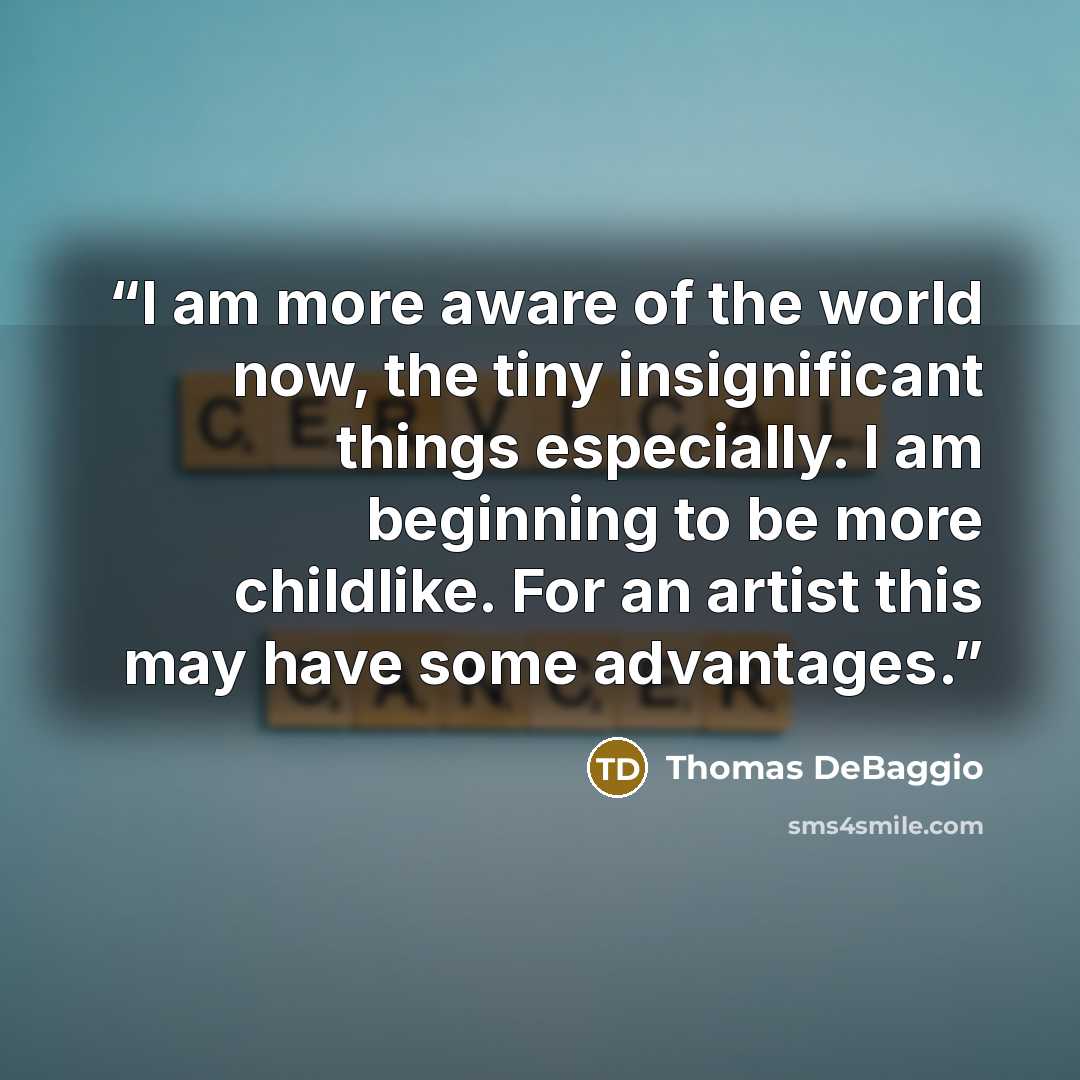 “I am more aware of the world now, the tiny insignificant things especially. I am beginning to be more childlike. For an artist this may have some advantages.” quote by Thomas DeBaggio