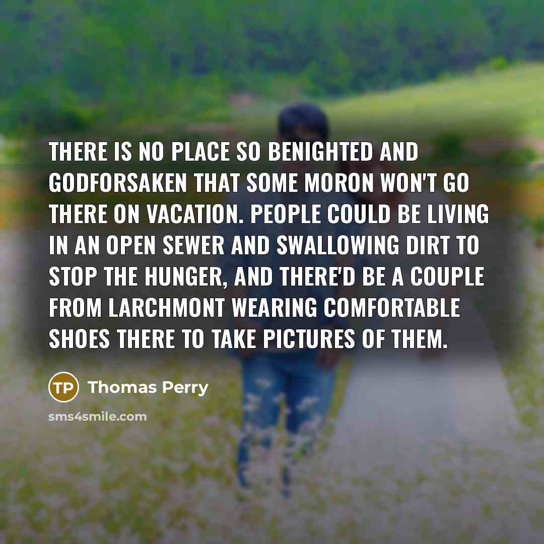 “There is no place so benighted and godforsaken that some moron won't go there on vacation. People could be living in an open sewer and swallowing dirt to stop the hunger, and there'd be a couple from Larchmont wearing comfortable shoes there to take pictures of them.” quote by Thomas Perry