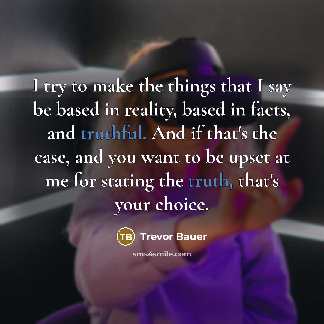 “I try to make the things that I say be based in reality, based in facts, and truthful. And if that's the case, and you want to be upset at me for stating the truth, that's your choice.” quote by Trevor Bauer