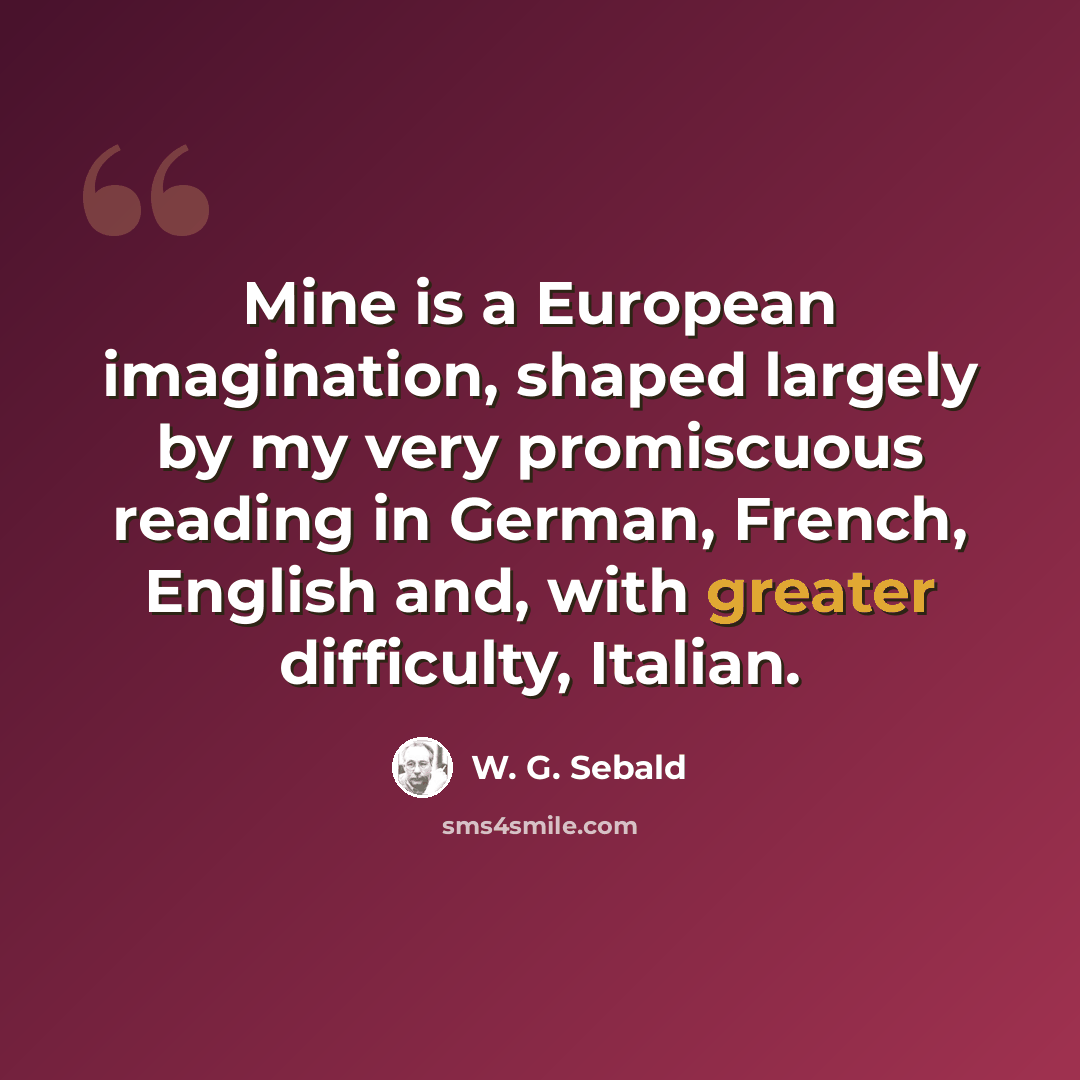 “Mine is a European imagination, shaped largely by my very promiscuous reading in German, French, English and, with greater difficulty, Italian.” quote by W. G. Sebald