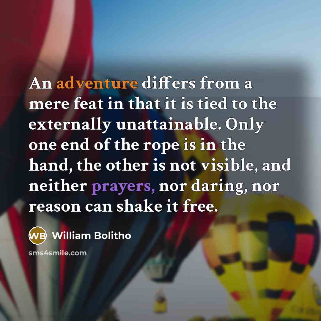 “An adventure differs from a mere feat in that it is tied to the externally unattainable. Only one end of the rope is in the hand, the other is not visible, and neither prayers, nor daring, nor reason can shake it free.” quote by William Bolitho