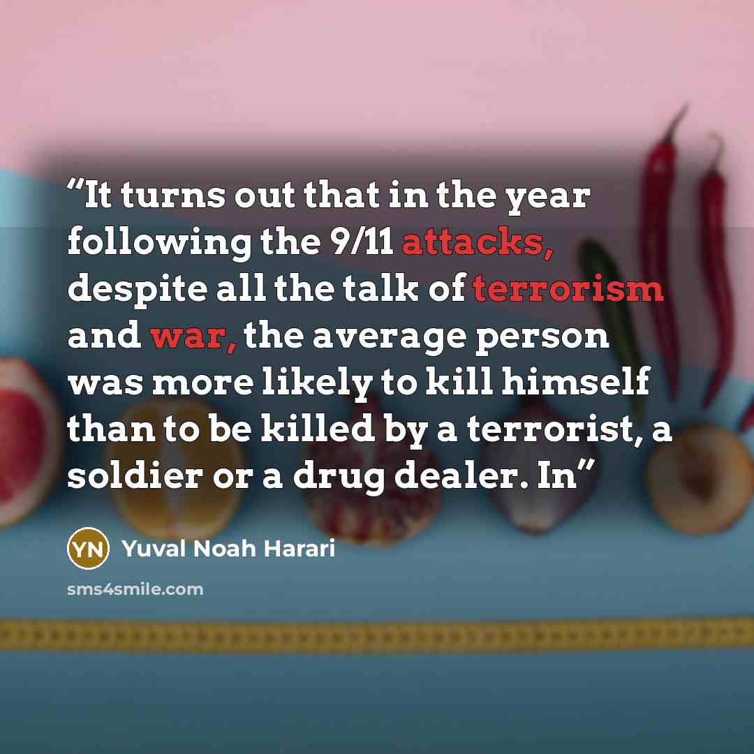 “It turns out that in the year following the 9/11 attacks, despite all the talk of terrorism and war, the average person was more likely to kill himself than to be killed by a terrorist, a soldier or a drug dealer. In” quote by Yuval Noah Harari