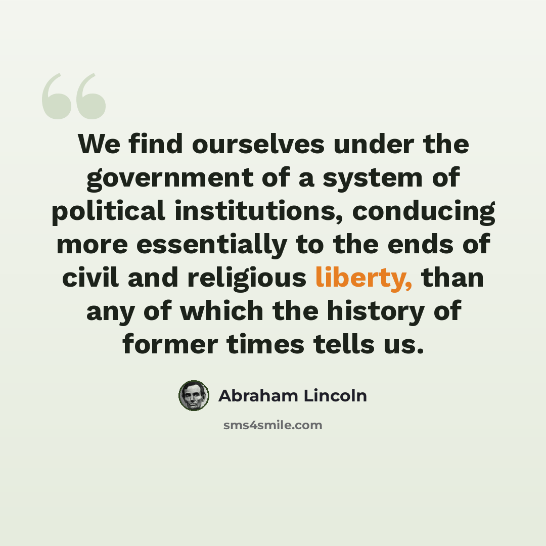 “We find ourselves under the government of a system of political institutions, conducing more essentially to the ends of civil and religious liberty, than any of which the history of former times tells us.” quote by Abraham Lincoln