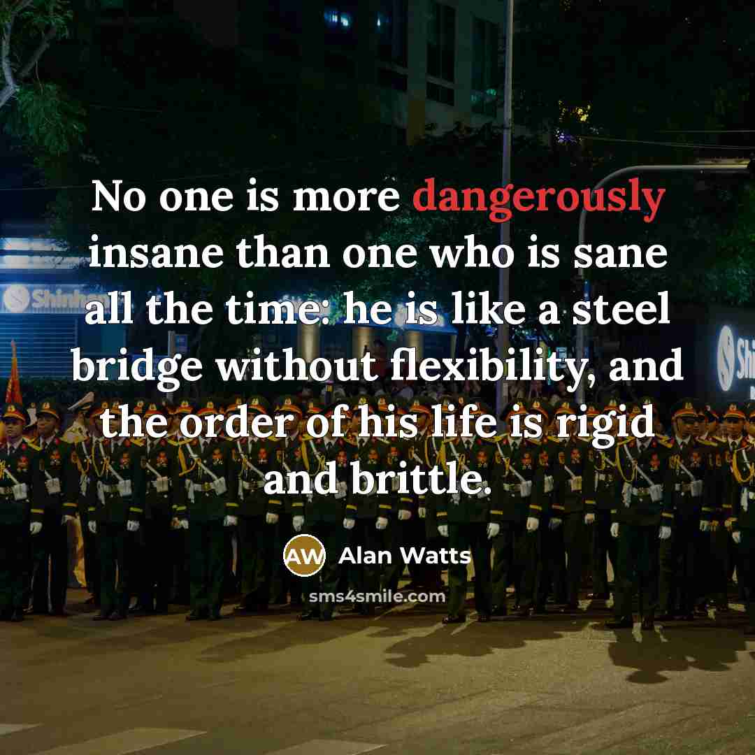 “No one is more dangerously insane than one who is sane all the time: he is like a steel bridge without flexibility, and the order of his life is rigid and brittle.” quote by Alan Watts