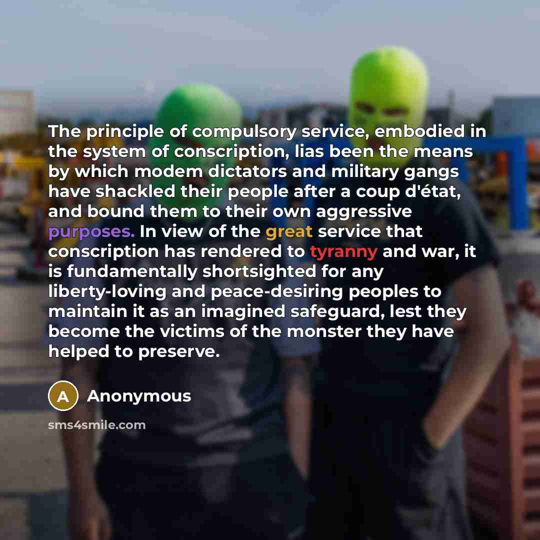 “The principle of compulsory service, embodied in the system of conscription, lias been the means by which modem dictators and military gangs have shackled their people after a coup d'état, and bound them to their own aggressive purposes. In view of the great service that conscription has rendered…” quote by Anonymous