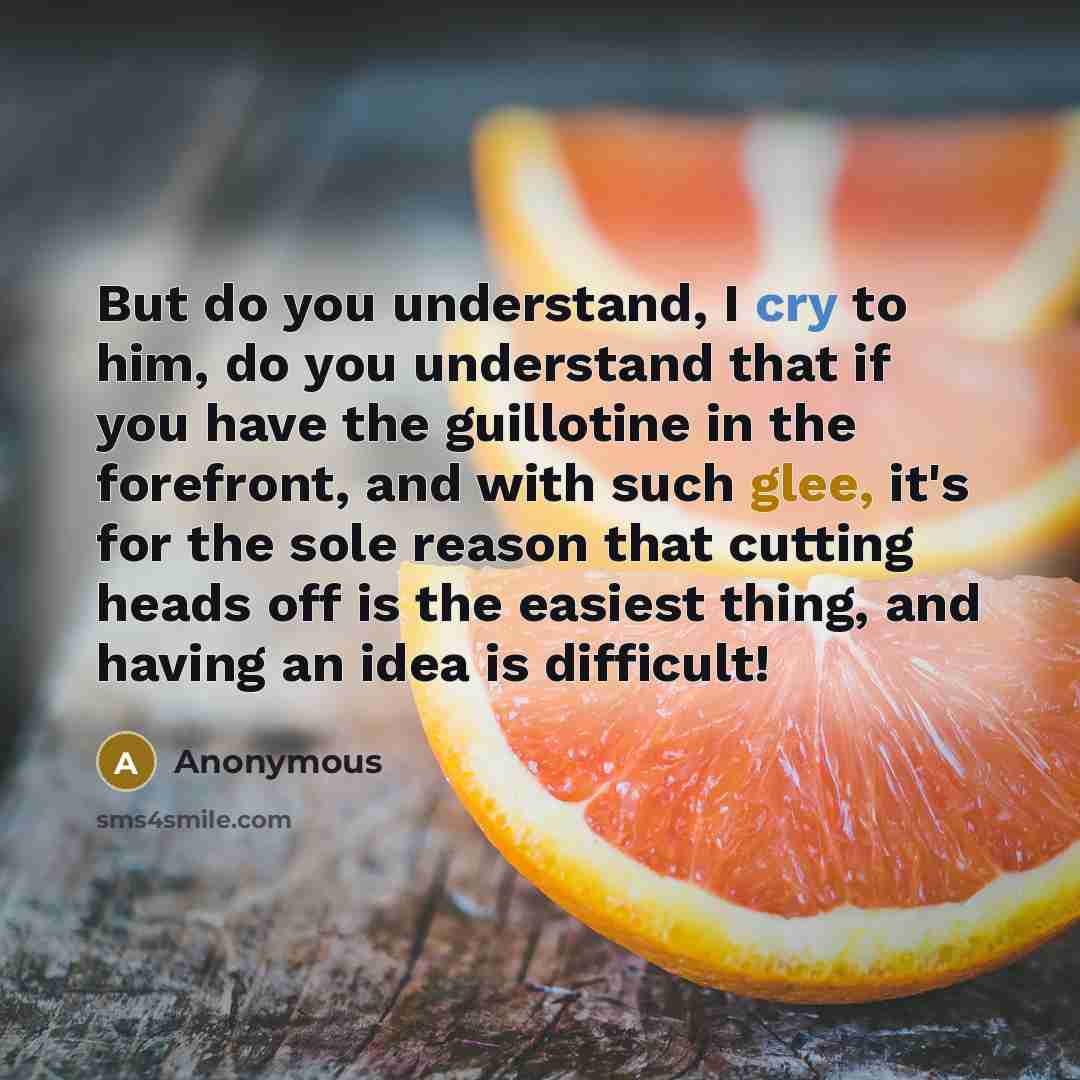“But do you understand, I cry to him, do you understand that if you have the guillotine in the forefront, and with such glee, it's for the sole reason that cutting heads off is the easiest thing, and having an idea is difficult!” quote by Anonymous