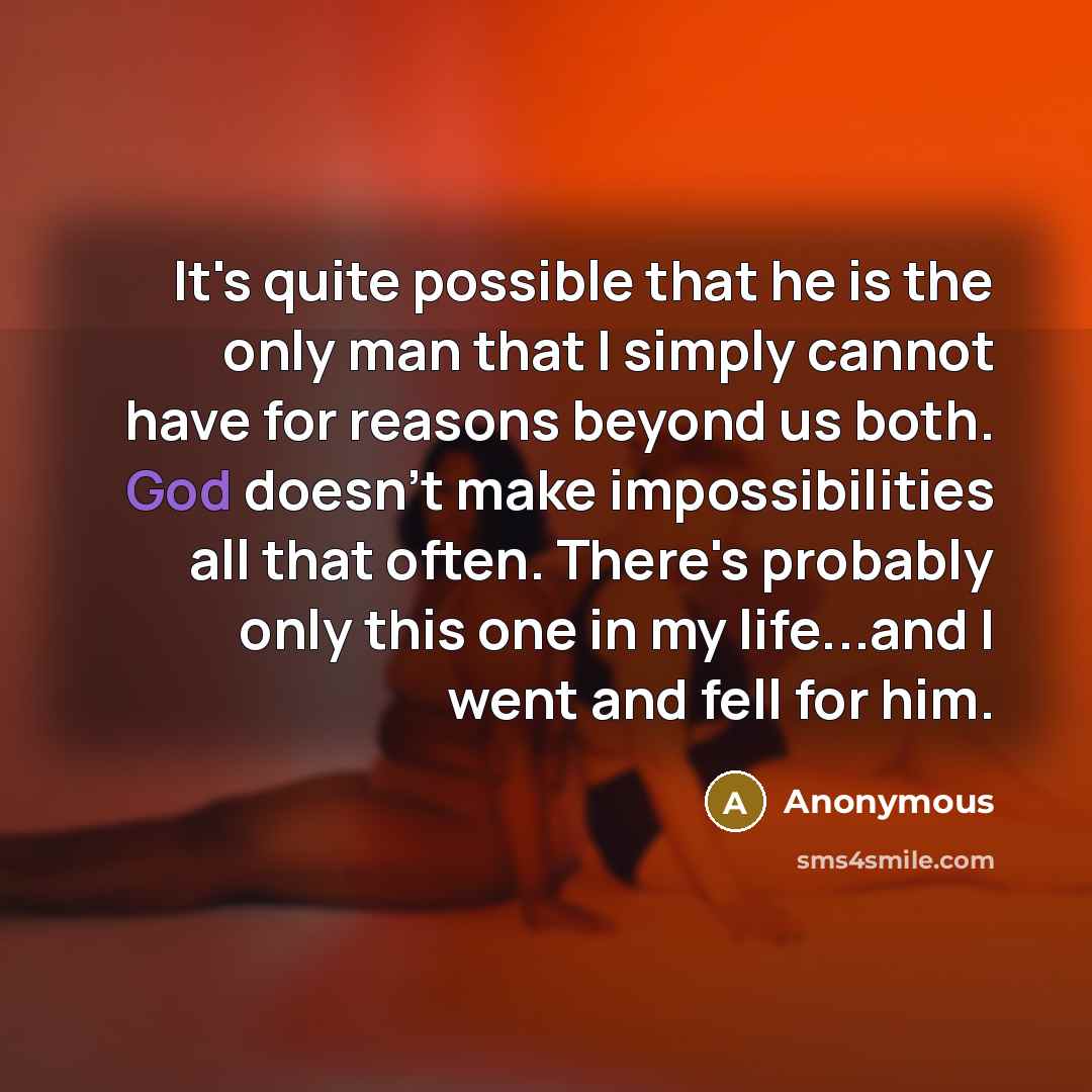 “It's quite possible that he is the only man that I simply cannot have for reasons beyond us both. God doesn't make impossibilities all that often. There's probably only this one in my life...and I went and fell for him.” quote by Anonymous