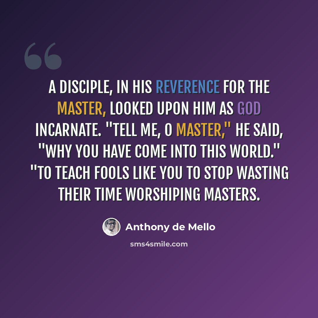 “A disciple, in his reverence for the Master, looked upon him as God incarnate. "Tell me, O Master," he said, "why you have come into this world." "To teach fools like you to stop wasting their time worshiping Masters.” quote by Anthony de Mello