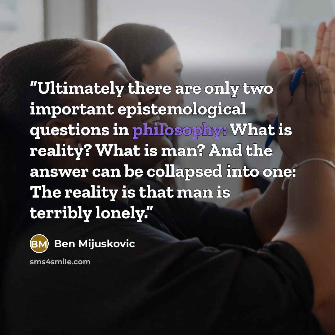“Ultimately there are only two important epistemological questions in philosophy: What is reality? What is man? And the answer can be collapsed into one: The reality is that man is terribly lonely.” quote by Ben Mijuskovic