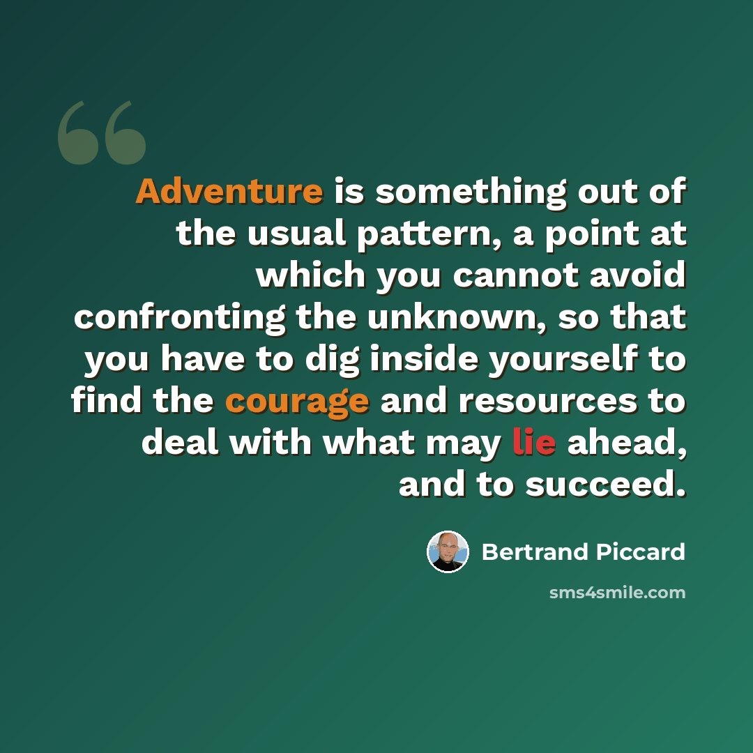 “Adventure is something out of the usual pattern, a point at which you cannot avoid confronting the unknown, so that you have to dig inside yourself to find the courage and resources to deal with what may lie ahead, and to succeed.” quote by Bertrand Piccard