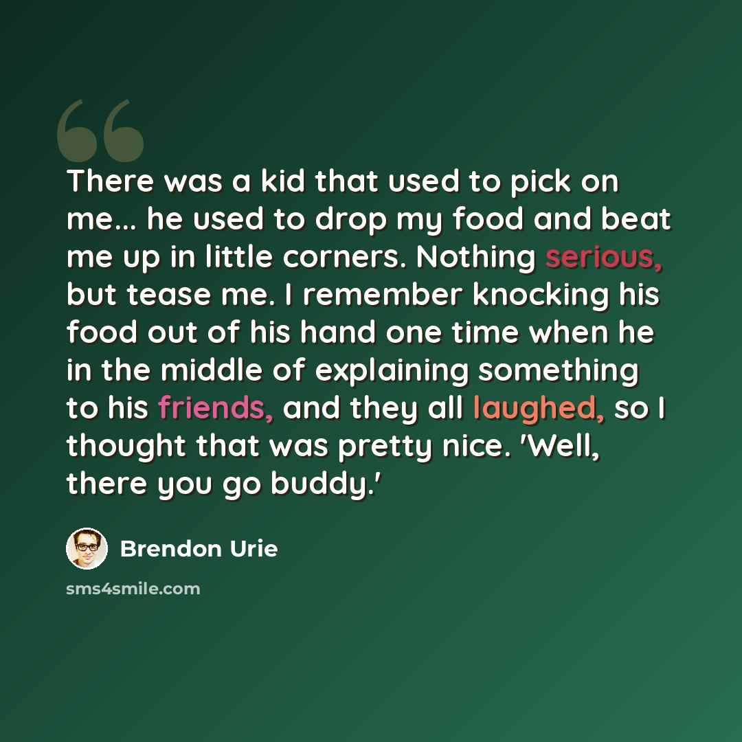 “There was a kid that used to pick on me... he used to drop my food and beat me up in little corners. Nothing serious, but tease me. I remember knocking his food out of his hand one time when he in the middle of explaining something to his friends, and they all laughed, so I thought that was pretty…” quote by Brendon Urie