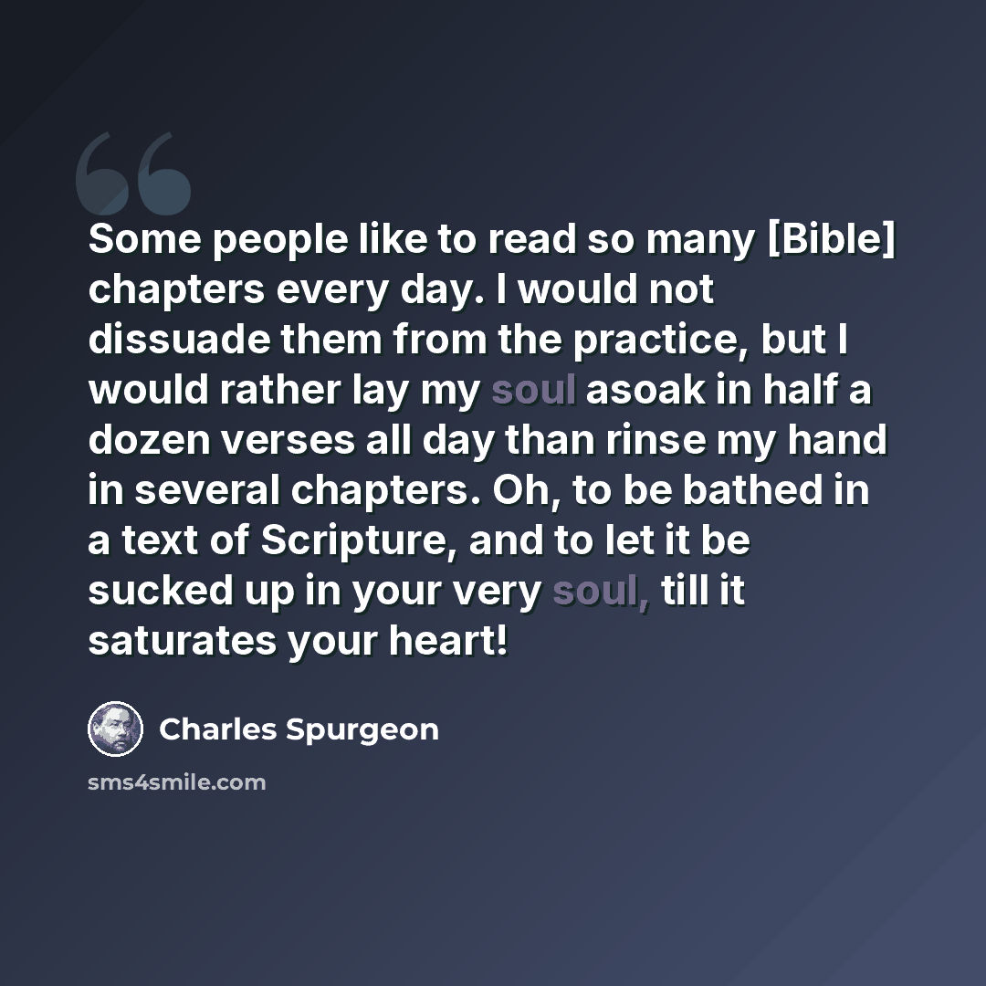 “Some people like to read so many [Bible] chapters every day. I would not dissuade them from the practice, but I would rather lay my soul asoak in half a dozen verses all day than rinse my hand in several chapters. Oh, to be bathed in a text of Scripture, and to let it be sucked up in your very…” quote by Charles Spurgeon