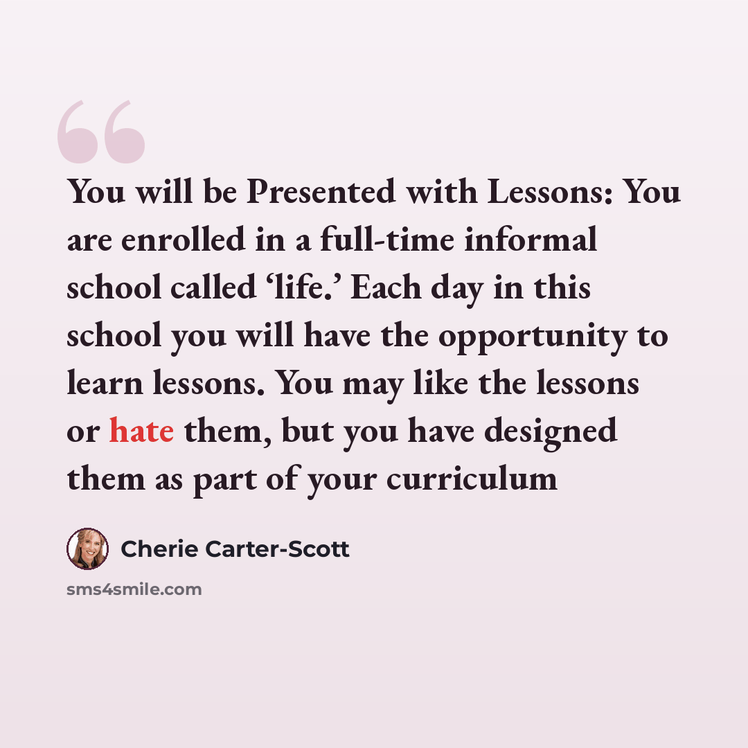“You will be Presented with Lessons: You are enrolled in a full-time informal school called ‘life.’ Each day in this school you will have the opportunity to learn lessons. You may like the lessons or hate them, but you have designed them as part of your curriculum” quote by Cherie Carter-Scott