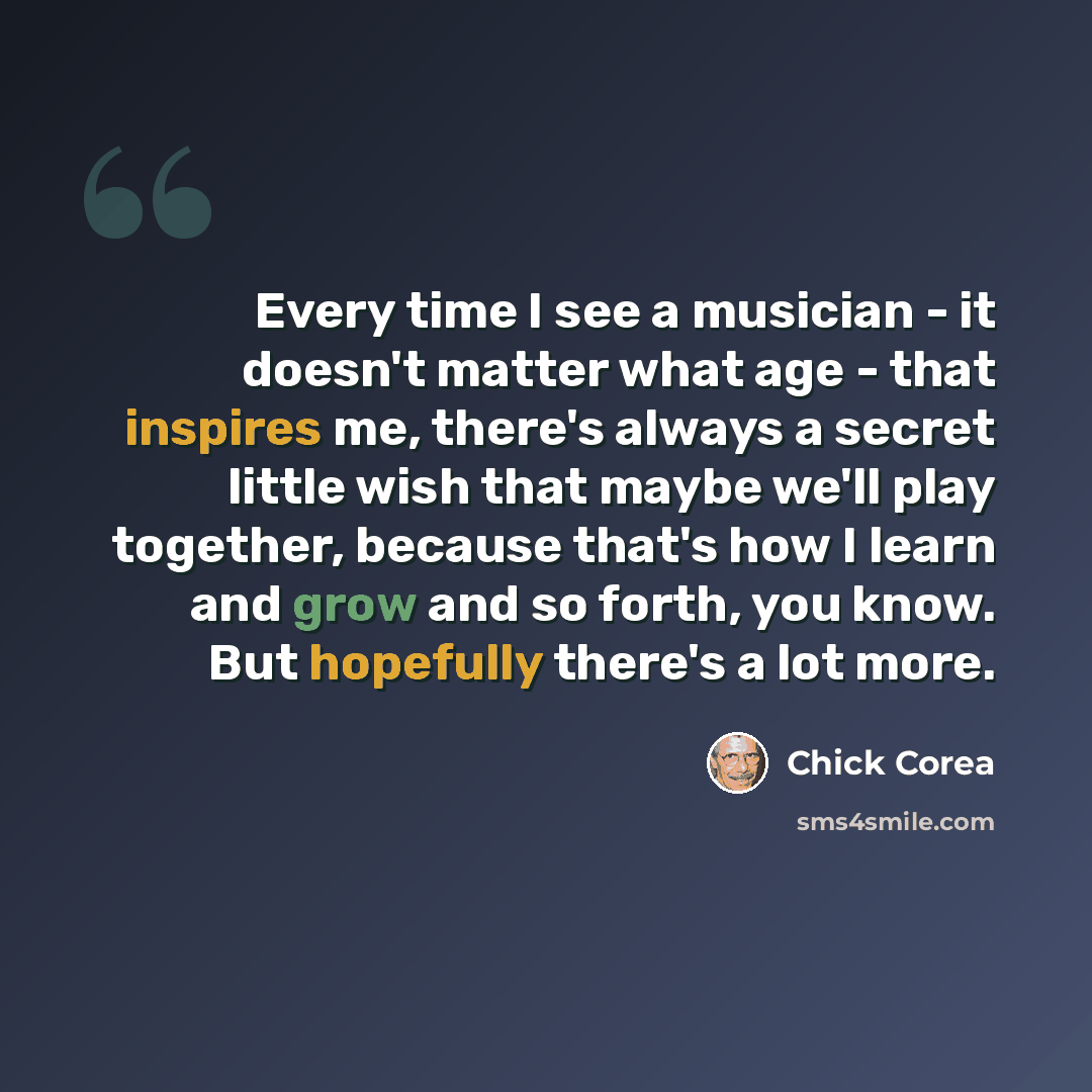 “Every time I see a musician - it doesn't matter what age - that inspires me, there's always a secret little wish that maybe we'll play together, because that's how I learn and grow and so forth, you know. But hopefully there's a lot more.” quote by Chick Corea