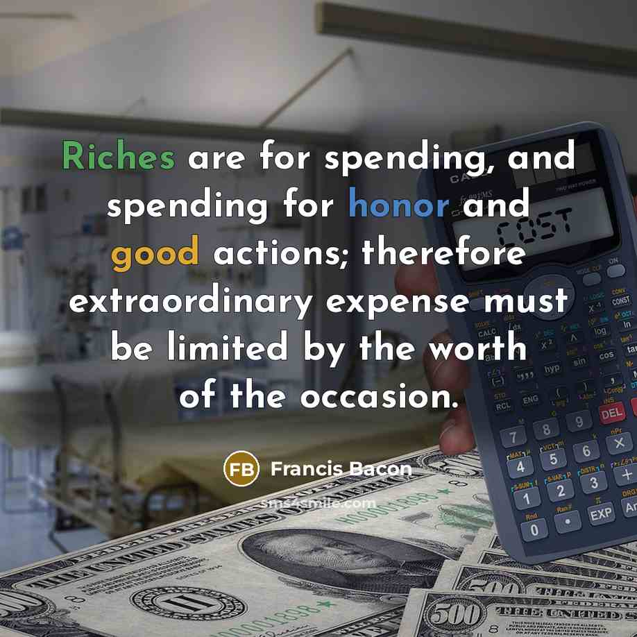 “Riches are for spending, and spending for honor and good actions; therefore extraordinary expense must be limited by the worth of the occasion.” quote by Francis Bacon