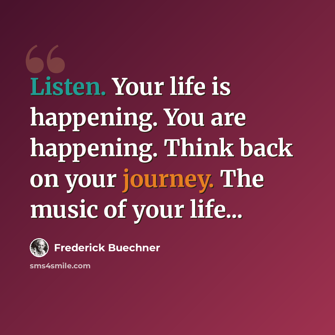 “Listen. Your life is happening. You are happening. Think back on your journey. The music of your life...” quote by Frederick Buechner
