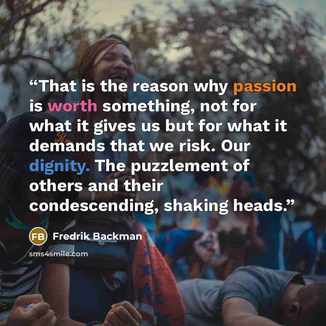 “That is the reason why passion is worth something, not for what it gives us but for what it demands that we risk. Our dignity. The puzzlement of others and their condescending, shaking heads.” quote by Fredrik Backman