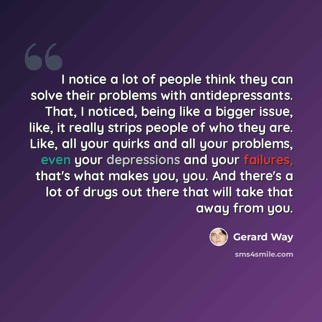 “I notice a lot of people think they can solve their problems with antidepressants. That, I noticed, being like a bigger issue, like, it really strips people of who they are. Like, all your quirks and all your problems, even your depressions and your failures, that's what makes you, you. And…” quote by Gerard Way