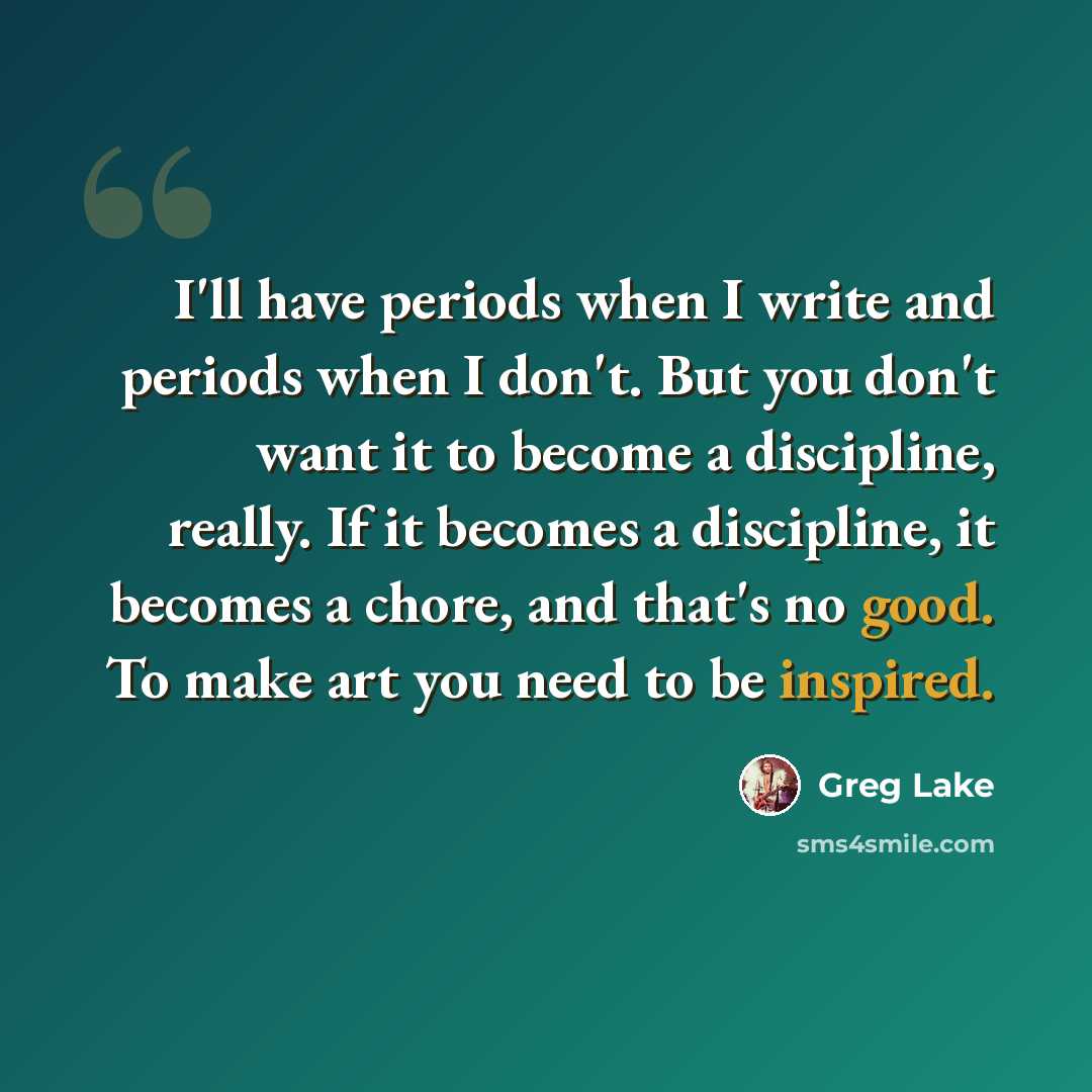 “I'll have periods when I write and periods when I don't. But you don't want it to become a discipline, really. If it becomes a discipline, it becomes a chore, and that's no good. To make art you need to be inspired.” quote by Greg Lake