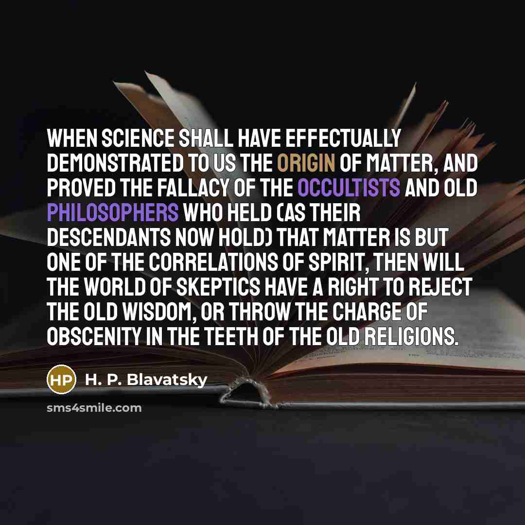 “When science shall have effectually demonstrated to us the origin of matter, and proved the fallacy of the occultists and old philosophers who held (as their descendants now hold) that matter is but one of the correlations of spirit, then will the world of skeptics have a right to reject the old…” quote by H. P. Blavatsky